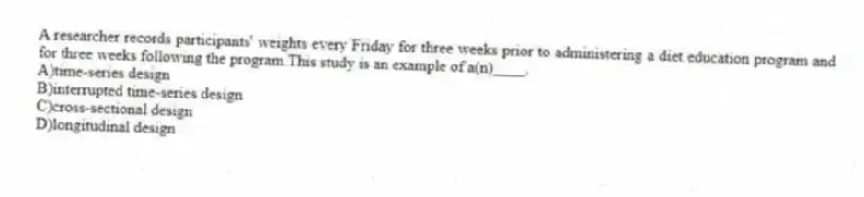 A researcher records participants' weights every Friday for three weeks prior to administering a diet education program and for three weeks following the program.This study is an example of a(n)____.
A)time-series design
B)interrupted time-series design
C)cross-sectional design
D)longitudinal design