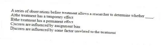 A series of observations before treatment allows a researcher to determine whether ____.
A)the treatment has a temporary effect
B)the treatment has a permanent effect
C)scores are influenced by assignment bias
D)scores are influenced by some factor unrelated to the treatment