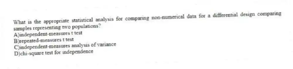 What is the appropriate statistical analysis for comparing non-numerical data for a differential design comparing samples representing two populations?
A)independent-measures t test
B)repeated-measures t test
C)independent-measures analysis of variance
D)chi-square test for independence