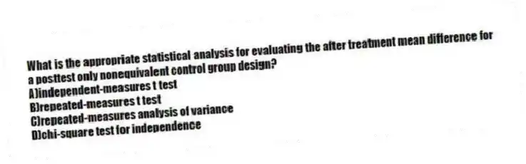 What is the appropriate statistical analysis for evaluating the after treatment mean difference for a posttest only nonequivalent control group design?
A)​independent-measures t test
B)​repeated-measures t test
C)repeated-measures analysis of variance
D)​chi-square test for independence