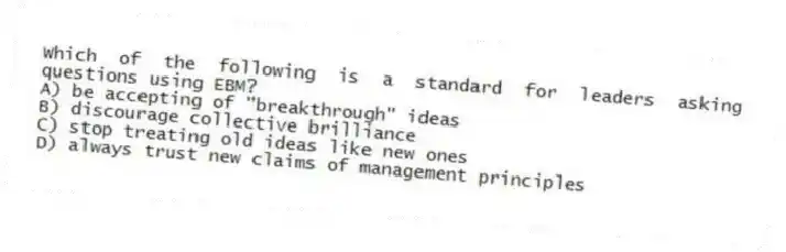 Which of the following is a standard for leaders asking questions using EBM?
A) be accepting of "breakthrough" ideas
B) discourage collective brilliance
C) stop treating old ideas like new ones
D) always trust new claims of management principles
