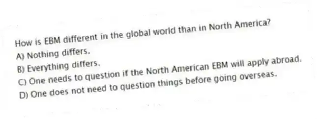 How is EBM different in the global world than in North America?
A) Nothing differs.
B) Everything differs.
C) One needs to question if the North American EBM will apply abroad.
D) One does not need to question things before going overseas.