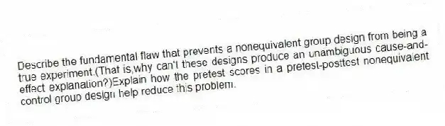 Describe the fundamental flaw that prevents a nonequivalent group design from being a true experiment.(That is,why can't these designs produce an unambiguous cause-and-effect explanation?)Explain how the pretest scores in a pretest-posttest nonequivalent control group design help reduce this problem.