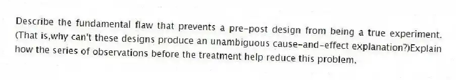 Describe the fundamental flaw that prevents a pre-post design from being a true experiment.(That is,why can't these designs produce an unambiguous cause-and-effect explanation?)Explain how the series of observations before the treatment help reduce this problem.