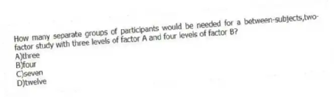 How many separate groups of participants would be needed for a between-subjects,two-factor study with three levels of factor A and four levels of factor B?
A)three
B)four
C)seven
D)twelve