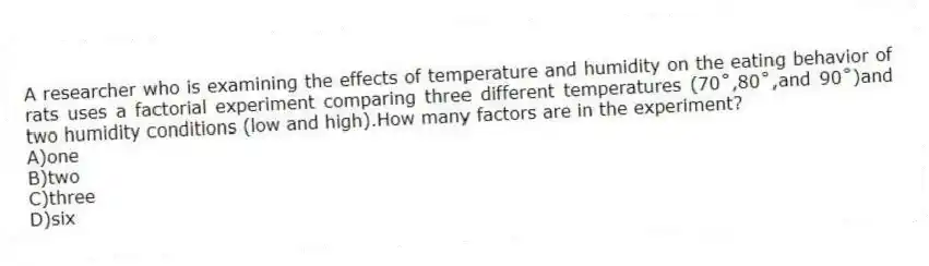 A researcher who is examining the effects of temperature and humidity on the eating behavior of rats uses a factorial experiment comparing three different temperatures (70˚,80˚,and 90˚)and two humidity conditions (low and high).How many factors are in the experiment?
A)one
B)two
C)three
D)six