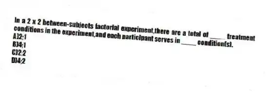 In a 2 x 2 between-subjects factorial experiment,there are a total of ____ treatment conditions in the experiment,and each participant serves in ____ condition(s).
A)2;1
B)4;1
C)2;2
D)4;2