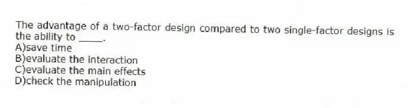 The advantage of a two-factor design compared to two single-factor designs is the ability to ____.
A)save time
B)evaluate the interaction
C)evaluate the main effects
D)check the manipulation
