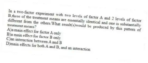 In a two-factor experiment with two levels of factor A and 2 levels of factor B,three of the treatment means are essentially identical and one is substantially different from the others.What result(s)would be produced by this pattern of treatment means?
A)a main effect for factor A only
B)a main effect for factor B only
C)an interaction between A and B
D)main effects for both A and B, and an interaction