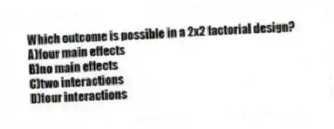 Which outcome is possible in a 2x2 factorial design?
A)four main effects
B)no main effects
C)two interactions
D)four interactions