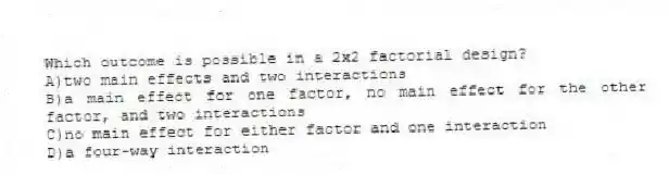 Which outcome is possible in a 2x2 factorial design?
A)two main effects and two interactions
B)a main effect for one factor, no main effect for the other factor, and two interactions
C)no main effect for either factor and one interaction
D)a four-way interaction