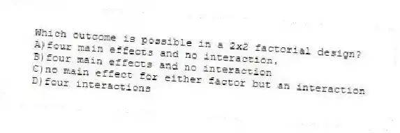 Which outcome is possible in a 2x2 factorial design?
A)four main effects and no interaction.
B)four main effects and no interaction
C)no main effect for either factor but an interaction
D)four interactions