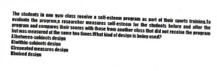 The students in one gym class receive a self-esteem program as part of their sports training.To evaluate the program,a researcher measures self-esteem for the students before and after the program and compares their scores with those from another class that did not receive the program but was measured at the same two times.What kind of design is being used?
A)between-subjects design
B)within-subjects design
C)repeated measures design
D)mixed design