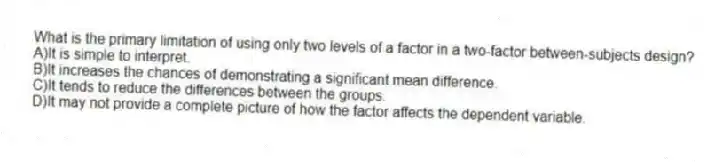 What is the primary limitation of using only two levels of a factor in a two-factor between-subjects design?
A)It is simple to interpret.
B)It increases the chances of demonstrating a significant mean difference.
C)It tends to reduce the differences between the groups.
D)It may not provide a complete picture of how the factor affects the dependent variable.