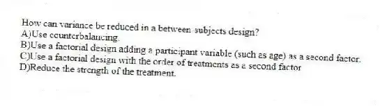 How can variance be reduced in a between-subjects design?
A)Use counterbalancing.
B)Use a factorial design adding a participant variable (such as age) as a second factor.
C)Use a factorial design with the order of treatments as a second factor
D)Reduce the strength of the treatment.