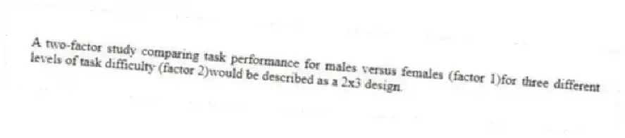 A two-factor study comparing task performance for males versus females (factor 1)for three different levels of task difficulty (factor 2)would be described as a 2x3 design.