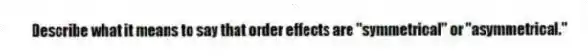 Describe what it means to say that order effects are "symmetrical" or "asymmetrical."
