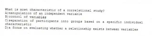What is most characteristic of a correlational study?
A)manipulation of an independent variable
B)control of variables
C)separation of participants into groups based on a specific individual characteristic
D)a focus on evaluating whether a relationship exists between variables