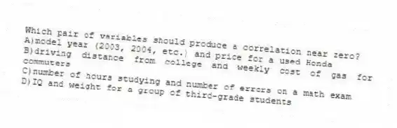 Which pair of variables should produce a correlation near zero?
A)model year (2003, 2004, etc.) and price for a used Honda
B)driving distance from college and weekly cost of gas for commuters
C)number of hours studying and number of errors on a math exam
D)IQ and weight for a group of third-grade students