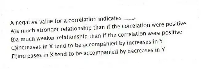 A negative value for a correlation indicates ____.
A)a much stronger relationship than if the correlation were positive
B)a much weaker relationship than if the correlation were positive
C)increases in X tend to be accompanied by increases in Y
D)increases in X tend to be accompanied by decreases in Y