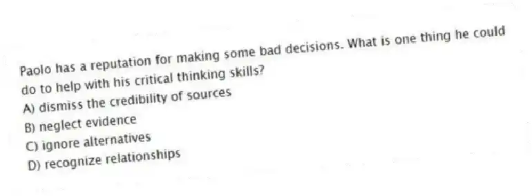 Paolo has a reputation for making some bad decisions. What is one thing he could do to help with his critical thinking skills?
A) dismiss the credibility of sources
B) neglect evidence
C) ignore alternatives
D) recognize relationships