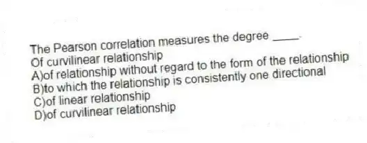 The Pearson correlation measures the degree ____.
Of curvilinear relationship
A)of relationship without regard to the form of the relationship
B)to which the relationship is consistently one directional
C)of linear relationship
D)of curvilinear relationship