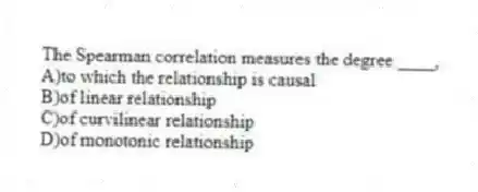 The Spearman correlation measures the degree ____,
A)to which the relationship is causal
B)of linear relationship
C)of curvilinear relationship
D)of monotonic relationship