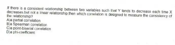 If there is a consistent relationship between two variables such that Y tends to decrease each time X decreases,but not a linear relationship,then which correlation is designed to measure the consistency of the relationship?
A)a partial correlation
B)a Spearman correlation
C)a point-biserial correlation
D)a phi-coefficient