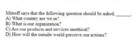 Mitroff says that the following question should be asked, ______.
A) What country are we in?
B) What is our organization?
C) Are our products and services unethical?
D) How will the outside world perceive our actions?