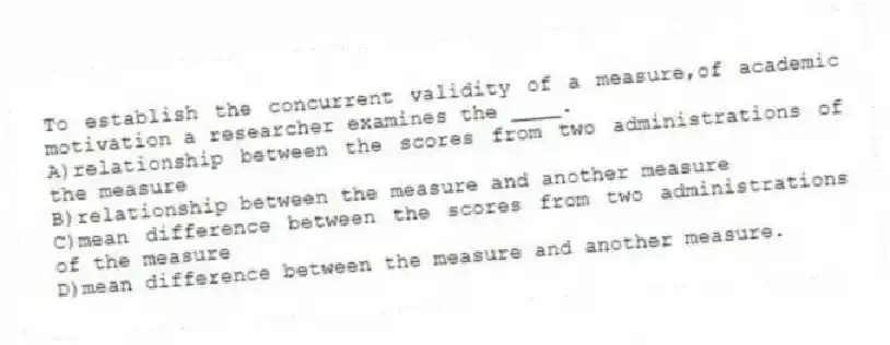 To establish the concurrent validity of a measure,of academic motivation a researcher examines the ____.
A)relationship between the scores from two administrations of the measure
B)relationship between the measure and another measure
C)mean difference between the scores from two administrations of the measure
D)mean difference between the measure and another measure.