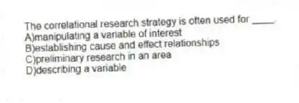 The correlational research strategy is often used for ____.
A)manipulating a variable of interest
B)establishing cause and effect relationships
C)preliminary research in an area
D)describing a variable