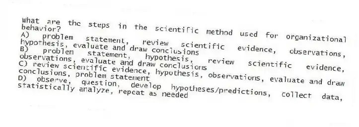 What are the steps in the scientific method used for organizational behavior?
A) problem statement, review scientific evidence, observations, hypothesis, evaluate and draw conclusions
B) problem statement, hypothesis, review scientific evidence, observations, evaluate and draw conclusions
C) review scientific evidence, hypothesis, observations, evaluate and draw conclusions, problem statement
D) observe, question, develop hypotheses/predictions, collect data, statistically analyze, repeat as needed