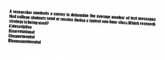 A researcher conducts a survey to determine the average number of text messages that college students send or receive during a typical one-hour class.Which research strategy is being used?
A)descriptive
B)correlational
C)experimental
D)nonexperimental