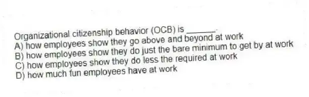 Organizational citizenship behavior (OCB) is ______.
A) how employees show they go above and beyond at work
B) how employees show they do just the bare minimum to get by at work
C) how employees show they do less the required at work
D) how much fun employees have at work