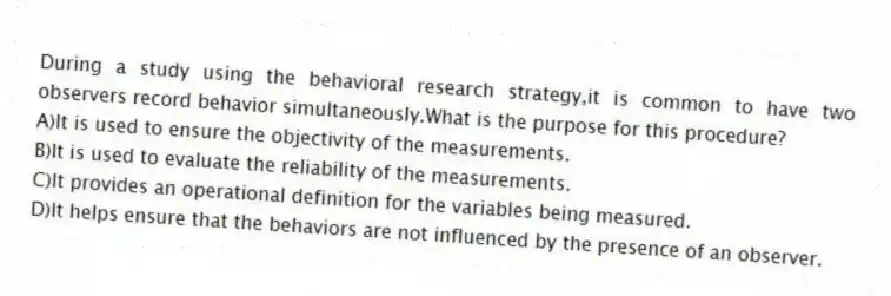 During a study using the behavioral research strategy,it is common to have two observers record behavior simultaneously.What is the purpose for this procedure?
A)​It is used to ensure the objectivity of the measurements.
B)​It is used to evaluate the reliability of the measurements.
C)It provides an operational definition for the variables being measured.
D)​It helps ensure that the behaviors are not influenced by the presence of an observer.