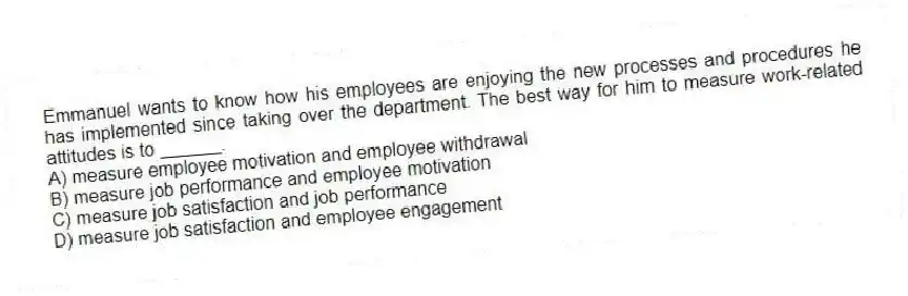 Emmanuel wants to know how his employees are enjoying the new processes and procedures he has implemented since taking over the department. The best way for him to measure work-related attitudes is to ______.
A) measure employee motivation and employee withdrawal
B) measure job performance and employee motivation
C) measure job satisfaction and job performance
D) measure job satisfaction and employee engagement