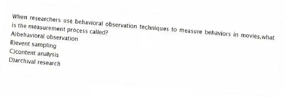 When researchers use behavioral observation techniques to measure behaviors in movies,what is the measurement process called?
A)behavioral observation
B)event sampling
C)content analysis
D)archival research