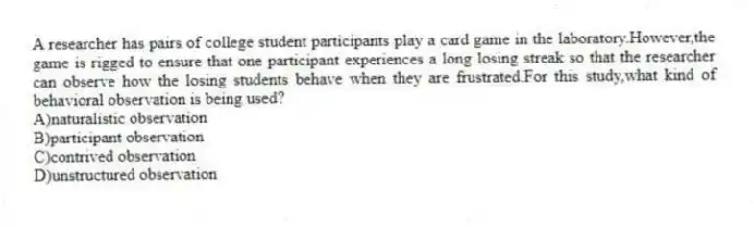 A researcher has pairs of college student participants play a card game in the laboratory.However,the game is rigged to ensure that one participant experiences a long losing streak so that the researcher can observe how the losing students behave when they are frustrated.For this study,what kind of behavioral observation is being used?
A)naturalistic observation
B)participant observation
C)contrived observation
D)unstructured observation
