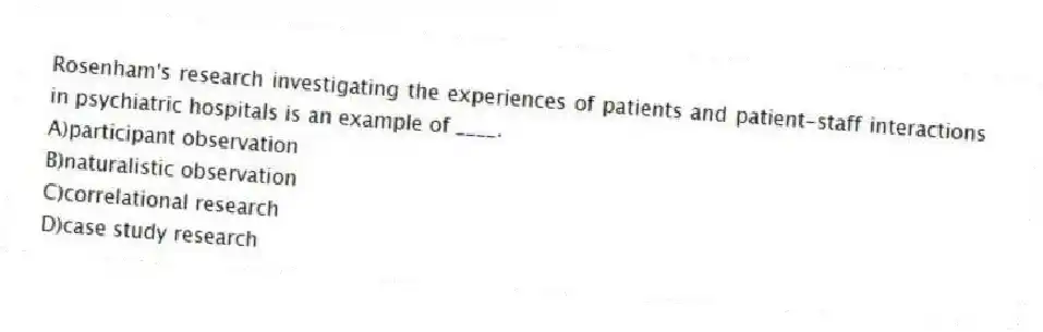 Rosenham's research investigating the experiences of patients and patient-staff interactions in psychiatric hospitals is an example of ____.
A)participant observation
B)naturalistic observation
C)correlational research
D)case study research