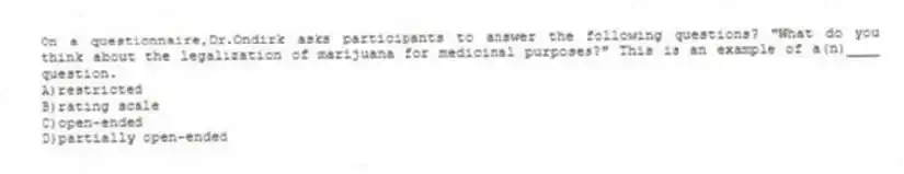 On a questionnaire,Dr.Ondirk asks participants to answer the following questions? "What do you think about the legalization of marijuana for medicinal purposes?" This is an example of a(n)____ question.
A)restricted
B)rating scale
C)open-ended
D)partially open-ended