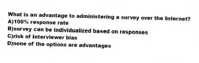 What is an advantage to administering a survey over the Internet?
A)100% response rate
B)survey can be individualized based on responses
C)risk of interviewer bias
D)none of the options are advantages