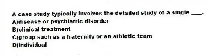 A case study typically involves the detailed study of a single ____.
A)disease or psychiatric disorder
B)clinical treatment
C)group such as a fraternity or an athletic team
D)individual