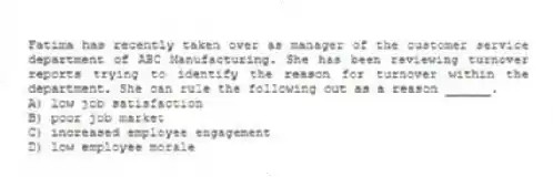 Fatima has recently taken over as manager of the customer service department of ABC Manufacturing. She has been reviewing turnover reports trying to identify the reason for turnover within the department. She can rule the following out as a reason ______.
A) low job satisfaction
B) poor job market
C) increased employee engagement
D) low employee morale