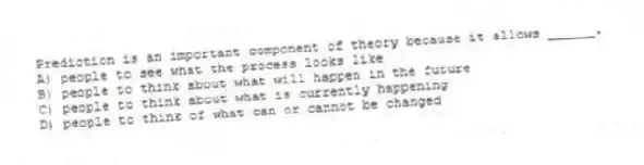 Prediction is an important component of theory because it allows ______.
A) people to see what the process looks like
B) people to think about what will happen in the future
C) people to think about what is currently happening
D) people to think of what can or cannot be changed