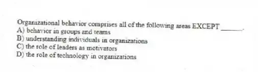 Organizational behavior comprises all of the following areas EXCEPT ______.
A) behavior in groups and teams
B) understanding individuals in organizations
C) the role of leaders as motivators
D) the role of technology in organizations