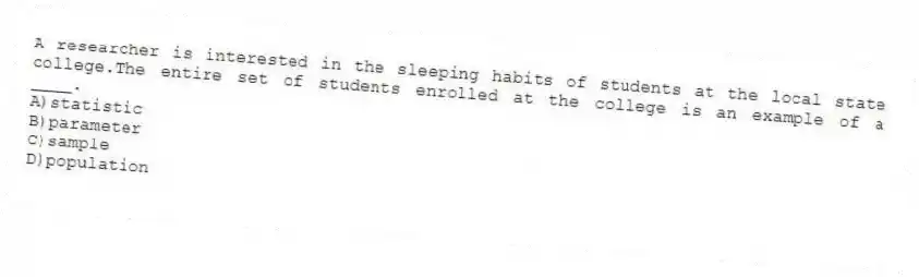 A researcher is interested in the sleeping habits of students at the local state college.The entire set of students enrolled at the college is an example of a ____.
A)statistic
B)parameter
C)sample
D)population