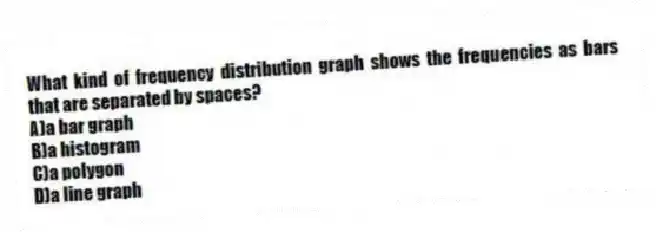 What kind of frequency distribution graph shows the frequencies as bars that are separated by spaces?
A)a bar graph
B)a histogram
C)a polygon
D)a line graph