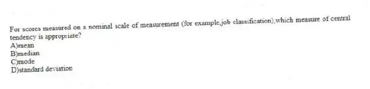 For scores measured on a nominal scale of measurement (for example,job classification),which measure of central tendency is appropriate?
A)mean
B)median
C)mode
D)standard deviation