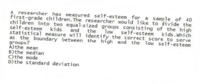 A researcher has measured self-esteem for a sample of 40 first-grade children.The researcher would like to divide the children into two equal‑sized groups consisting of the high self-esteem kids and the low self-esteem kids.Which statistical measure will identify the correct score to serve as the boundary between the high and the low self-esteem groups?
A)the mean
B)the median
C)the mode
D)the standard deviation