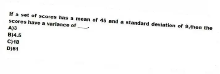 If a set of scores has a mean of 45 and a standard deviation of 9,then the scores have a variance of ____.
A)3
B)4.5
C)18
D)81